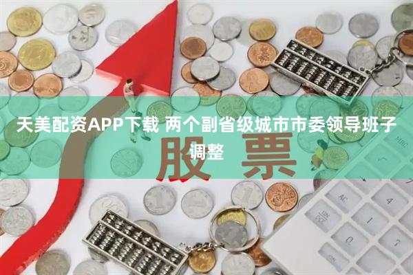 天美配资APP下载 两个副省级城市市委领导班子调整