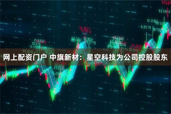 网上配资门户 中旗新材：星空科技为公司控股股东